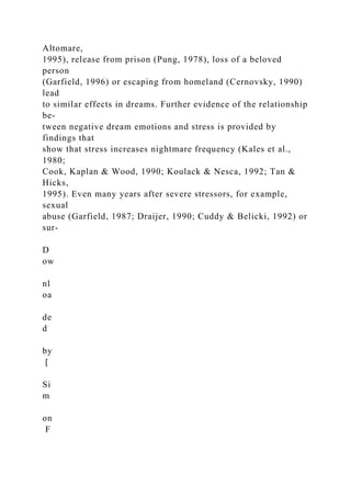 Altomare,
1995), release from prison (Pung, 1978), loss of a beloved
person
(Garfield, 1996) or escaping from homeland (Cernovsky, 1990)
lead
to similar effects in dreams. Further evidence of the relationship
be-
tween negative dream emotions and stress is provided by
findings that
show that stress increases nightmare frequency (Kales et al.,
1980;
Cook, Kaplan & Wood, 1990; Koulack & Nesca, 1992; Tan &
Hicks,
1995). Even many years after severe stressors, for example,
sexual
abuse (Garfield, 1987; Draijer, 1990; Cuddy & Belicki, 1992) or
sur-
D
ow
nl
oa
de
d
by
[
Si
m
on
F
 