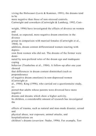 viving the Holocaust (Lavie & Kaminer, 1991), the dreams tend
to be
more negative than those of non-stressed controls.
Cartwright and coworkers (Cartwright & Lamberg, 1992; Cart-
wright, 1996) have investigated the effects of divorce on women
and
found, as expected, more negative dream emotions in the
divorce
group in comparison with married females (Cartwright et al.,
1984). In
addition, dream content differentiated women reacting with
depres-
sion from women who did not. The dreams of the former were
domi-
nated by non-prefered roles of the dream ego and inadequate
coping
behavior (Trenholme et al., 1984). A follow-up after one year
showed
that differences in dream content diminished (such as
preponderance
of negative dream emotions) in non-depressed women
(Cartwright et
al., 1984). King (1996), who carried out a questionnaire study,
re-
ported that adults whose parents were divorced have more
negative
dreams and dreams which show a higher activity.
In children, a considerable amount of research has investigated
the
effects of trauma, such as natural and man-made disaster, sexual
and
physical abuse, war exposure, animal attacks, and
hospitalizations on
children’s dreams (overview: Nader, 1996). For example, Terr
 
