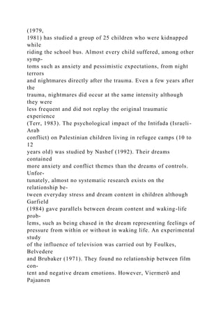 (1979,
1981) has studied a group of 25 children who were kidnapped
while
riding the school bus. Almost every child suffered, among other
symp-
toms such as anxiety and pessimistic expectations, from night
terrors
and nightmares directly after the trauma. Even a few years after
the
trauma, nightmares did occur at the same intensity although
they were
less frequent and did not replay the original traumatic
experience
(Terr, 1983). The psychological impact of the Intifada (Israeli-
Arab
conflict) on Palestinian children living in refugee camps (10 to
12
years old) was studied by Nashef (1992). Their dreams
contained
more anxiety and conflict themes than the dreams of controls.
Unfor-
tunately, almost no systematic research exists on the
relationship be-
tween everyday stress and dream content in children although
Garfield
(1984) gave parallels between dream content and waking-life
prob-
lems, such as being chased in the dream representing feelings of
pressure from within or without in waking life. An experimental
study
of the influence of television was carried out by Foulkes,
Belvedere
and Brubaker (1971). They found no relationship between film
con-
tent and negative dream emotions. However, Viermerö and
Pajaanen
 