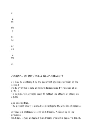 at
2
0:
07
1
8
M
ar
ch
2
01
2
JOURNAL OF DIVORCE & REMARRIAGE74
cy may be explained by the recurrent exposure present in the
second
study over the single exposure design used by Foulkes et al.
(1971).
To summarize, dreams seem to reflect the effects of stress on
adults
and on children.
The present study is aimed to investigate the effects of parental
divorce on children’s sleep and dreams. According to the
previous
findings, it was expected that dreams would be negative-toned,
 