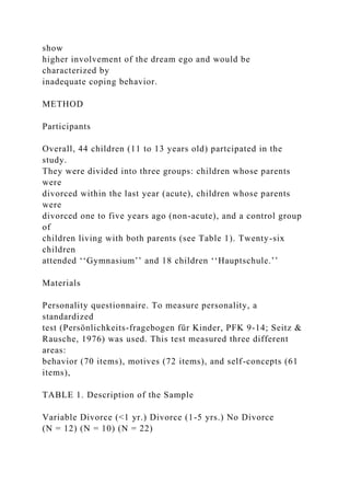 show
higher involvement of the dream ego and would be
characterized by
inadequate coping behavior.
METHOD
Participants
Overall, 44 children (11 to 13 years old) partcipated in the
study.
They were divided into three groups: children whose parents
were
divorced within the last year (acute), children whose parents
were
divorced one to five years ago (non-acute), and a control group
of
children living with both parents (see Table 1). Twenty-six
children
attended ‘‘Gymnasium’’ and 18 children ‘‘Hauptschule.’’
Materials
Personality questionnaire. To measure personality, a
standardized
test (Persönlichkeits-fragebogen für Kinder, PFK 9-14; Seitz &
Rausche, 1976) was used. This test measured three different
areas:
behavior (70 items), motives (72 items), and self-concepts (61
items),
TABLE 1. Description of the Sample
Variable Divorce (<1 yr.) Divorce (1-5 yrs.) No Divorce
(N = 12) (N = 10) (N = 22)
 