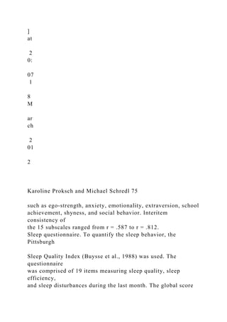 ]
at
2
0:
07
1
8
M
ar
ch
2
01
2
Karoline Proksch and Michael Schredl 75
such as ego-strength, anxiety, emotionality, extraversion, school
achievement, shyness, and social behavior. Interitem
consistency of
the 15 subscales ranged from r = .587 to r = .812.
Sleep questionnaire. To quantify the sleep behavior, the
Pittsburgh
Sleep Quality Index (Buysse et al., 1988) was used. The
questionnaire
was comprised of 19 items measuring sleep quality, sleep
efficiency,
and sleep disturbances during the last month. The global score
 