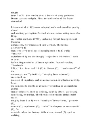 ranges
from 0 to 21. The cut-off point 5 indicated sleep problems.
Dream content analysis. First, several scales of the dream
manual of
Riemann et al. (1985) were adopted, such as dream-like quality,
visual
and auditory perception. Second, dream content rating scales by
Breg-
er, Hunter and Lane (1971), including formal-descriptive and
thematic
dimensions, were translated into German. The formal-
descriptive di-
mensions (five-point scales ranging from 1 to 5) were:
‘‘anxiety’’
experienced by the dream ego; ‘‘cognitive disturbance,’’ such
as con-
fusion, fragmentation of dream episodes, inconsistencies;
‘‘implausi-
bility,’’ i.e., from real life (1) to bizarre (5); ‘‘involvement’’ of
the
dream ego; and ‘‘primitivity’’ ranging from extremely
socialized ex-
pression of impulses, such as conversation, intellectual activity,
help-
ing someone to mostly or extremely primitive or unsocialized
expres-
sion of impulses, such as stealing, injuring others, destroying
something, or murder. The thematic dimensions (three-point
scales
ranging from 1 to 3) were: ‘‘quality of interactions,’’ pleasant
(1),
neutral (2), unpleasant (3); ‘‘roles’’ inadequate or unsuccessful
(1), for
example, when the dreamer fails a task, neutral (2), such as
walking
 