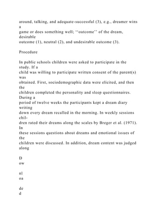 around, talking, and adequate-successful (3), e.g., dreamer wins
a
game or does something well; ‘‘outcome’’ of the dream,
desirable
outcome (1), neutral (2), and undesirable outcome (3).
Procedure
In public schools children were asked to participate in the
study. If a
child was willing to participate written consent of the parent(s)
was
obtained. First, sociodemographic data were elicited, and then
the
children completed the personality and sleep questionnaires.
During a
period of twelve weeks the participants kept a dream diary
writing
down every dream recalled in the morning. In weekly sessions
chil-
dren rated their dreams along the scales by Breger et al. (1971).
In
these sessions questions about dreams and emotional issues of
the
children were discussed. In addition, dream content was judged
along
D
ow
nl
oa
de
d
 