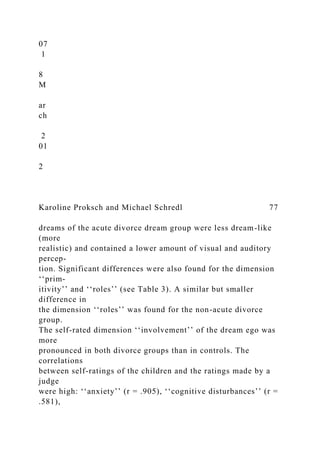 07
1
8
M
ar
ch
2
01
2
Karoline Proksch and Michael Schredl 77
dreams of the acute divorce dream group were less dream-like
(more
realistic) and contained a lower amount of visual and auditory
percep-
tion. Significant differences were also found for the dimension
‘‘prim-
itivity’’ and ‘‘roles’’ (see Table 3). A similar but smaller
difference in
the dimension ‘‘roles’’ was found for the non-acute divorce
group.
The self-rated dimension ‘‘involvement’’ of the dream ego was
more
pronounced in both divorce groups than in controls. The
correlations
between self-ratings of the children and the ratings made by a
judge
were high: ‘‘anxiety’’ (r = .905), ‘‘cognitive disturbances’’ (r =
.581),
 