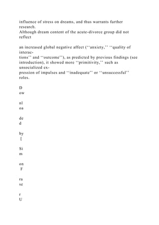 influence of stress on dreams, and thus warrants further
research.
Although dream content of the acute-divorce group did not
reflect
an increased global negative affect (‘‘anxiety,’’ ‘‘quality of
interac-
tions’’ and ‘‘outcome’’), as predicted by previous findings (see
introduction), it showed more ‘‘primitivity,’’ such as
unsocialized ex-
pression of impulses and ‘‘inadequate’’ or ‘‘unsuccessful’’
roles.
D
ow
nl
oa
de
d
by
[
Si
m
on
F
ra
se
r
U
 