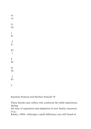 ni
ve
rs
ity
]
at
2
0:
07
1
8
M
ar
ch
2
01
2
Karoline Proksch and Michael Schredl 79
These dreams may reflect role confusion the child experiences
during
the time of separation and adaptation to new family structures
(e.g.,
Knoke, 1994). Although a small difference was still found in
 