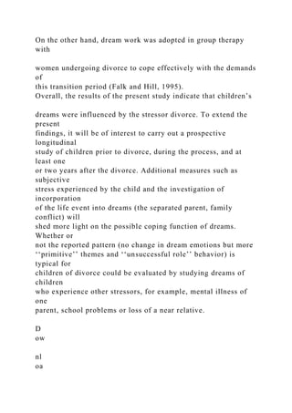 On the other hand, dream work was adopted in group therapy
with
women undergoing divorce to cope effectively with the demands
of
this transition period (Falk and Hill, 1995).
Overall, the results of the present study indicate that children’s
dreams were influenced by the stressor divorce. To extend the
present
findings, it will be of interest to carry out a prospective
longitudinal
study of children prior to divorce, during the process, and at
least one
or two years after the divorce. Additional measures such as
subjective
stress experienced by the child and the investigation of
incorporation
of the life event into dreams (the separated parent, family
conflict) will
shed more light on the possible coping function of dreams.
Whether or
not the reported pattern (no change in dream emotions but more
‘‘primitive’’ themes and ‘‘unsuccessful role’’ behavior) is
typical for
children of divorce could be evaluated by studying dreams of
children
who experience other stressors, for example, mental illness of
one
parent, school problems or loss of a near relative.
D
ow
nl
oa
 