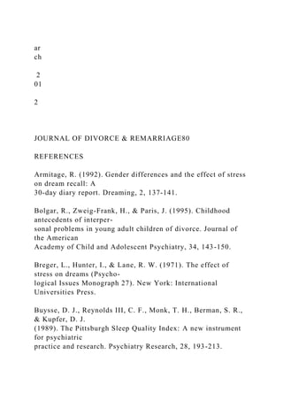 ar
ch
2
01
2
JOURNAL OF DIVORCE & REMARRIAGE80
REFERENCES
Armitage, R. (1992). Gender differences and the effect of stress
on dream recall: A
30-day diary report. Dreaming, 2, 137-141.
Bolgar, R., Zweig-Frank, H., & Paris, J. (1995). Childhood
antecedents of interper-
sonal problems in young adult children of divorce. Journal of
the American
Academy of Child and Adolescent Psychiatry, 34, 143-150.
Breger, L., Hunter, I., & Lane, R. W. (1971). The effect of
stress on dreams (Psycho-
logical Issues Monograph 27). New York: International
Universities Press.
Buysse, D. J., Reynolds III, C. F., Monk, T. H., Berman, S. R.,
& Kupfer, D. J.
(1989). The Pittsburgh Sleep Quality Index: A new instrument
for psychiatric
practice and research. Psychiatry Research, 28, 193-213.
 