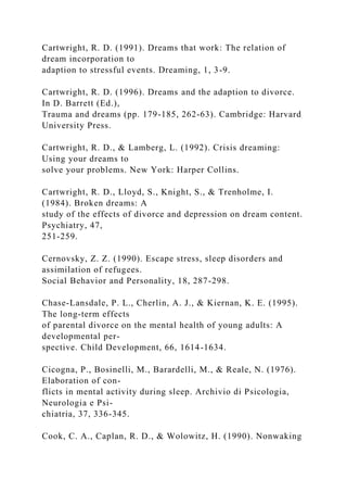 Cartwright, R. D. (1991). Dreams that work: The relation of
dream incorporation to
adaption to stressful events. Dreaming, 1, 3-9.
Cartwright, R. D. (1996). Dreams and the adaption to divorce.
In D. Barrett (Ed.),
Trauma and dreams (pp. 179-185, 262-63). Cambridge: Harvard
University Press.
Cartwright, R. D., & Lamberg, L. (1992). Crisis dreaming:
Using your dreams to
solve your problems. New York: Harper Collins.
Cartwright, R. D., Lloyd, S., Knight, S., & Trenholme, I.
(1984). Broken dreams: A
study of the effects of divorce and depression on dream content.
Psychiatry, 47,
251-259.
Cernovsky, Z. Z. (1990). Escape stress, sleep disorders and
assimilation of refugees.
Social Behavior and Personality, 18, 287-298.
Chase-Lansdale, P. L., Cherlin, A. J., & Kiernan, K. E. (1995).
The long-term effects
of parental divorce on the mental health of young adults: A
developmental per-
spective. Child Development, 66, 1614-1634.
Cicogna, P., Bosinelli, M., Barardelli, M., & Reale, N. (1976).
Elaboration of con-
flicts in mental activity during sleep. Archivio di Psicologia,
Neurologia e Psi-
chiatria, 37, 336-345.
Cook, C. A., Caplan, R. D., & Wolowitz, H. (1990). Nonwaking
 