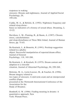 responses to waking
stressors: Dreams and nightmares. Journal of Applied Social
Psychology, 20,
199-226.
Cuddy, M. A., & Belicki, K. (1992). Nightmare frequency and
related sleep distur-
bance as indicators of a history of sexual abuse. Dreaming, 2,
15-22.
Davidson, L. M., Fleming, R., & Baum, A. (1987). Chronic
stress, catecholamines
and sleep disturbance at Three Mile Island. Journal of Human
Stress, pp. 75-83.
De Koninck, J., & Brunette, R. (1991). Presleep suggestion
related to a phobic
object: Successful manipulation of reported dream affect.
Journal of General
Psychology, 118, 185-200.
De Koninck, J., & Koulack, D. (1975). Dream content and
adaption to a stressful
situation. Journal of Abnormal Psychology, 84, 250-260.
Delorme, M. A., Lorte-Lussier, M., & Faucher, B. (1996).
Dream imagery related to
two types of stressors: A mid-term exam and an interpersonal
conflict (Paper
presented at the Thirteenth International Conference of the
Association for the
Study of Dreams).
Domhoff, G. W. (1996). Finding meaning in dreams: A
quantitative approach. New
York: Plenum Press.
 