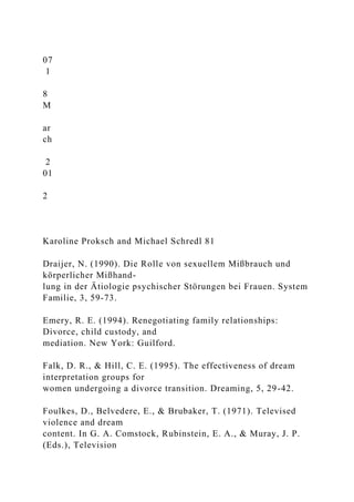 07
1
8
M
ar
ch
2
01
2
Karoline Proksch and Michael Schredl 81
Draijer, N. (1990). Die Rolle von sexuellem Mißbrauch und
körperlicher Mißhand-
lung in der Ätiologie psychischer Störungen bei Frauen. System
Familie, 3, 59-73.
Emery, R. E. (1994). Renegotiating family relationships:
Divorce, child custody, and
mediation. New York: Guilford.
Falk, D. R., & Hill, C. E. (1995). The effectiveness of dream
interpretation groups for
women undergoing a divorce transition. Dreaming, 5, 29-42.
Foulkes, D., Belvedere, E., & Brubaker, T. (1971). Televised
violence and dream
content. In G. A. Comstock, Rubinstein, E. A., & Muray, J. P.
(Eds.), Television
 