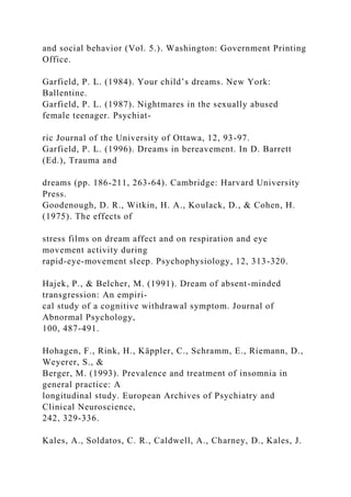 and social behavior (Vol. 5.). Washington: Government Printing
Office.
Garfield, P. L. (1984). Your child’s dreams. New York:
Ballentine.
Garfield, P. L. (1987). Nightmares in the sexually abused
female teenager. Psychiat-
ric Journal of the University of Ottawa, 12, 93-97.
Garfield, P. L. (1996). Dreams in bereavement. In D. Barrett
(Ed.), Trauma and
dreams (pp. 186-211, 263-64). Cambridge: Harvard University
Press.
Goodenough, D. R., Witkin, H. A., Koulack, D., & Cohen, H.
(1975). The effects of
stress films on dream affect and on respiration and eye
movement activity during
rapid-eye-movement sleep. Psychophysiology, 12, 313-320.
Hajek, P., & Belcher, M. (1991). Dream of absent-minded
transgression: An empiri-
cal study of a cognitive withdrawal symptom. Journal of
Abnormal Psychology,
100, 487-491.
Hohagen, F., Rink, H., Käppler, C., Schramm, E., Riemann, D.,
Weyerer, S., &
Berger, M. (1993). Prevalence and treatment of insomnia in
general practice: A
longitudinal study. European Archives of Psychiatry and
Clinical Neuroscience,
242, 329-336.
Kales, A., Soldatos, C. R., Caldwell, A., Charney, D., Kales, J.
 