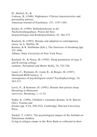 D., Markel, D., &
Cadieux, R. (1980). Nightmares: Clinical characteristics and
personality pattern.
American Journal of Psychiatry, 137, 1197-1201.
Knoke, H. (1994). Rollenkonfusion in der
Nachscheidungsphase. Praxis der Kin-
derpsychologie und Kinderpsychiatrie, 43, 366-372.
Koulack, D. (1993). Dreams and adaption to contemporary
stress. In A. Moffitt, M.
Kramer, & R. Hoffmann (Eds.), The functions of dreaming (pp.
321-340).
Albany: State University of New York Press.
Koulack, D., & Nesca, M. (1992). Sleep parameters of type A
and B scoring college
students. Perceptual and Motor Skills, 74, 723-726.
Lauer, C., Riemann, D., Lund, R., & Berger, M. (1987).
Shortened REM latency: A
consequence of psychological strain? Psychophysiology, 24,
263-271.
Lavie, P., & Kaminer, H. (1991). Dreams that poison sleep:
Dreaming in Holocaust
survivors. Dreaming, 1, 11-21.
Nader, K. (1996). Children’s traumatic dreams. In D. Barrett
(Ed.), Trauma and
dreams (pp. 9-24, 250-252). Cambridge: Harvard University
Press.
Nashef, Y. (1991). The psychological impact of the Intifada on
Palestinian children
living in refugee camps in the West Bank as reflected in their
 