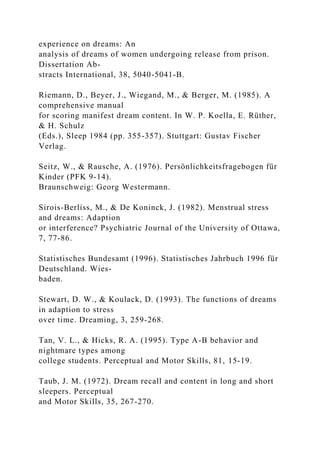 experience on dreams: An
analysis of dreams of women undergoing release from prison.
Dissertation Ab-
stracts International, 38, 5040-5041-B.
Riemann, D., Beyer, J., Wiegand, M., & Berger, M. (1985). A
comprehensive manual
for scoring manifest dream content. In W. P. Koella, E. Rüther,
& H. Schulz
(Eds.), Sleep 1984 (pp. 355-357). Stuttgart: Gustav Fischer
Verlag.
Seitz, W., & Rausche, A. (1976). Persönlichkeitsfragebogen für
Kinder (PFK 9-14).
Braunschweig: Georg Westermann.
Sirois-Berliss, M., & De Koninck, J. (1982). Menstrual stress
and dreams: Adaption
or interference? Psychiatric Journal of the University of Ottawa,
7, 77-86.
Statistisches Bundesamt (1996). Statistisches Jahrbuch 1996 für
Deutschland. Wies-
baden.
Stewart, D. W., & Koulack, D. (1993). The functions of dreams
in adaption to stress
over time. Dreaming, 3, 259-268.
Tan, V. L., & Hicks, R. A. (1995). Type A-B behavior and
nightmare types among
college students. Perceptual and Motor Skills, 81, 15-19.
Taub, J. M. (1972). Dream recall and content in long and short
sleepers. Perceptual
and Motor Skills, 35, 267-270.
 