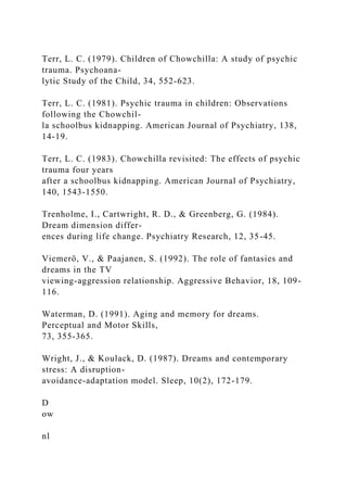 Terr, L. C. (1979). Children of Chowchilla: A study of psychic
trauma. Psychoana-
lytic Study of the Child, 34, 552-623.
Terr, L. C. (1981). Psychic trauma in children: Observations
following the Chowchil-
la schoolbus kidnapping. American Journal of Psychiatry, 138,
14-19.
Terr, L. C. (1983). Chowchilla revisited: The effects of psychic
trauma four years
after a schoolbus kidnapping. American Journal of Psychiatry,
140, 1543-1550.
Trenholme, I., Cartwright, R. D., & Greenberg, G. (1984).
Dream dimension differ-
ences during life change. Psychiatry Research, 12, 35-45.
Viemerö, V., & Paajanen, S. (1992). The role of fantasies and
dreams in the TV
viewing-aggression relationship. Aggressive Behavior, 18, 109-
116.
Waterman, D. (1991). Aging and memory for dreams.
Perceptual and Motor Skills,
73, 355-365.
Wright, J., & Koulack, D. (1987). Dreams and contemporary
stress: A disruption-
avoidance-adaptation model. Sleep, 10(2), 172-179.
D
ow
nl
 