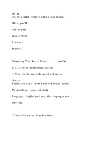 all the
options available before making your choices.
Often, you’ll
want to only
choose “Peer
Reviewed
Journals”
Narrowing Your Search Results (con’t)
to Citations to Appropriate Articles
choose
Publication Type: Peer Reviewed Journal article
Methodology: Empirical Study
Language: English (and any other languages you
may read)
 