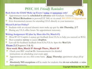 PSYC 101 Friendly Reminders
    Back from the CIAA? Make up Exam 1 today or tomorrow only!
     Appointments must be scheduled in advance with Graduate Assistant,
       Ms. Whitni Richardson in person(CLT 368) or via email: BSU.PSYC101@gmail.com
     Give documented excuses for attending CIAA directly to your instructor.

    Missed Lab last Friday?
     Students with an excused absence must make up quiz by this Thursday, 3/7.
     During any ULA office hours. No appointment necessary.

    Writing Assignment #2 (due by 10am this Fri, March 8th)
     Missed WA1? Complete it anyway; get feedback from ULAs to help you succeed on WA2.
     Must complete survey to access dropbox.
     Last call for feedback feedback from GAs/ULAs: 4pm this Wed 3/6
    Exam 2 (Chapters 5 & 6)
    Next week: Mon, March 11th through Thurs., March 14th
     Check your BSU email or Bb Announcements for detailed
      instructions on scheduling your exam appt.
     Appointments are on a first come basis. Note: Thursday appointments always fill up
      first.
     Absolutely NO exceptions will be made for students that do not schedule or miss
      their appointments.
1                                                               Copyright McGraw-Hill, Inc. 2010
 