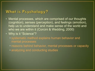 • Mental processes, which are comprised of our thoughts
(cognition), senses (perception), and feelings (emotion),
help us to understand and make sense of the world and
who we are within it (Corcini & Wedding, 2000)
• Why is it “Science”?
• systematic method explains human behavior and
mental processes
• reasons behind behavior, mental processes or capacity
• analyzing and conducting studies
 