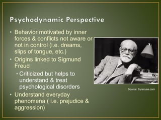• Behavior motivated by inner
forces & conflicts not aware or
not in control (i.e. dreams,
slips of tongue, etc.)
• Origins linked to Sigmund
Freud
• Criticized but helps to
understand & treat
psychological disorders
• Understand everyday
phenomena ( i.e. prejudice &
aggression)
Source: Syracuse.com
 