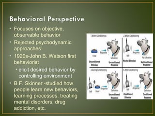 • Focuses on objective,
observable behavior
• Rejected psychodynamic
approaches
• 1920s-John B. Watson first
behaviorist
• elicit desired behavior by
controlling environment
• B.F. Skinner -studied how
people learn new behaviors,
learning processes, treating
mental disorders, drug
addiction, etc.
 