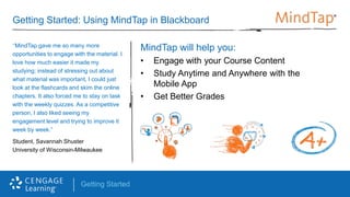 Getting Started
Getting Started: Using MindTap in Blackboard
MindTap will help you:
• Engage with your Course Content
• Study Anytime and Anywhere with the
Mobile App
• Get Better Grades
“MindTap gave me so many more
opportunities to engage with the material. I
love how much easier it made my
studying; instead of stressing out about
what material was important, I could just
look at the flashcards and skim the online
chapters. It also forced me to stay on task
with the weekly quizzes. As a competitive
person, I also liked seeing my
engagement level and trying to improve it
week by week.”
Student, Savannah Shuster
University of Wisconsin-Milwaukee
 