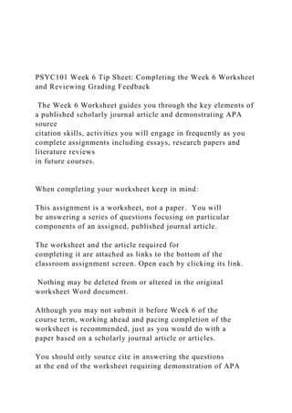 PSYC101 Week 6 Tip Sheet: Completing the Week 6 Worksheet
and Reviewing Grading Feedback
The Week 6 Worksheet guides you through the key elements of
a published scholarly journal article and demonstrating APA
source
citation skills, activities you will engage in frequently as you
complete assignments including essays, research papers and
literature reviews
in future courses.
When completing your worksheet keep in mind:
This assignment is a worksheet, not a paper. You will
be answering a series of questions focusing on particular
components of an assigned, published journal article.
The worksheet and the article required for
completing it are attached as links to the bottom of the
classroom assignment screen. Open each by clicking its link.
Nothing may be deleted from or altered in the original
worksheet Word document.
Although you may not submit it before Week 6 of the
course term, working ahead and pacing completion of the
worksheet is recommended, just as you would do with a
paper based on a scholarly journal article or articles.
You should only source cite in answering the questions
at the end of the worksheet requiring demonstration of APA
 