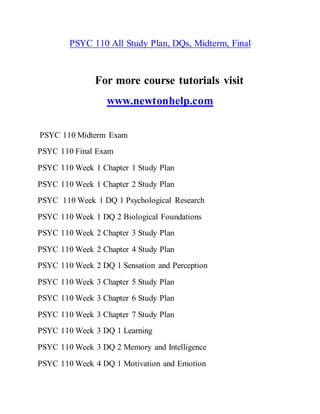 PSYC 110 All Study Plan, DQs, Midterm, Final
For more course tutorials visit
www.newtonhelp.com
PSYC 110 Midterm Exam
PSYC 110 Final Exam
PSYC 110 Week 1 Chapter 1 Study Plan
PSYC 110 Week 1 Chapter 2 Study Plan
PSYC 110 Week 1 DQ 1 Psychological Research
PSYC 110 Week 1 DQ 2 Biological Foundations
PSYC 110 Week 2 Chapter 3 Study Plan
PSYC 110 Week 2 Chapter 4 Study Plan
PSYC 110 Week 2 DQ 1 Sensation and Perception
PSYC 110 Week 3 Chapter 5 Study Plan
PSYC 110 Week 3 Chapter 6 Study Plan
PSYC 110 Week 3 Chapter 7 Study Plan
PSYC 110 Week 3 DQ 1 Learning
PSYC 110 Week 3 DQ 2 Memory and Intelligence
PSYC 110 Week 4 DQ 1 Motivation and Emotion
 