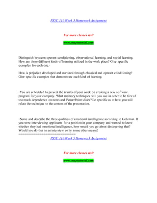 PSYC 110 Week 3 Homework Assignment
For more classes visit
www.snaptutorial.com
Distinguish between operant conditioning, observational learning, and social learning.
How are these different kinds of learning utilized in the work place? Give specific
examples for each one.·
How is prejudice developed and nurtured through classical and operant conditioning?
Give specific examples that demonstrate each kind of learning.
·You are scheduled to present the results of your work on creating a new software
program for your company. What memory techniques will you use in order to be free of
too much dependence on notes and PowerPoint slides? Be specific as to how you will
relate the technique to the content of the presentation.
·Name and describe the three qualities of emotional intelligence according to Goleman. If
you were interviewing applicants for a position in your company and wanted to know
whether they had emotional intelligence, how would you go about discovering that?
Would you do that in an interview or by some other means?
==============================
PSYC 110 Week 5 Homework Assignment
For more classes visit
www.snaptutorial.com
 