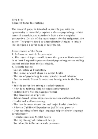 Psyc 1101
Research Paper Instructions
The research paper is intended to provide you with the
opportunity to more fully explore a class a psychology-related
research question, and examine it from a more empirical
perspective. Details of the requirements for the assignment are
below. The paper should be approximately 5 pages in length
(not including a cover page or references).
Requirements of the Paper
1. References: Article Requirement
a. The research topic should be one that you can find examined
in at least 3 reputable peer-reviewed psychology or counseling
journal articles from the last decade.
b. Possible topics:
· Social Justice & Psychology
· The impact of child abuse on mental health
· The use of psychology to understand criminal behavior
· Post-traumatic Stress Disorder and Immigrants in the Trump
Era
· Suicide prevention among disabled veterans
· How does bullying impact student achievement?
· Ending men’s violence against women
· The privatization of prisons
· School-based interventions to end racism and homophobia
· Health and wellness among
· The link between depression and major health disorders
· Adverse Childhood Experiences (ACEs) and poverty
· Does teaching infants sign language help or hinder language
development?
· Homelessness and Mental health
· The psychology of restaurant design
· Social media influencers and consumers
 