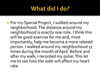  For my Special Project, I walked around my
neighborhood.The distance around my
neighborhood is exactly one mile. I think this
will be good exercise for me and, most
importantly, help me become a more relaxed
person. I walked around my neighborhood 17
times during the month of April. Before and
after my walk, I recorded my pulse.This let
me to see how the walk will affect my heart
rate.
 