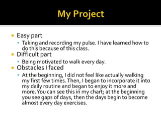  Easy part
 Taking and recording my pulse. I have learned how to
do this because of this class.
 Difficult part
 Being motivated to walk every day.
 Obstacles I faced
 At the beginning, I did not feel like actually walking
my first few times.Then, I began to incorporate it into
my daily routine and began to enjoy it more and
more.You can see this in my chart; at the beginning
you see gaps of days, then the days begin to become
almost every day exercises.
 