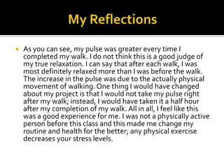  As you can see, my pulse was greater every time I
completed my walk. I do not think this is a good judge of
my true relaxation. I can say that after each walk, I was
most definitely relaxed more than I was before the walk.
The increase in the pulse was due to the actually physical
movement of walking. One thing I would have changed
about my project is that I would not take my pulse right
after my walk; instead, I would have taken it a half hour
after my completion of my walk. All in all, I feel like this
was a good experience for me. I was not a physically active
person before this class and this made me change my
routine and health for the better; any physical exercise
decreases your stress levels.
 