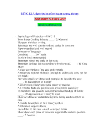 PSYC 12 A description of relevant course theory
FOR MORE CLASSES VISIT
tutorialoutletdotcom
• Psychology of Prejudice—PSYC12
Term Paper Grading Scheme ____ / 25 General
Eloquent and clear writing
Sentences are well constructed and varied in structure
Paper organized and well argued
Economy of language
Creativity ____ / 10 Thesis
Explicit thesis statement(s)
Statement names the topic of the essay
Statement outlines the main points to be discussed. ____ / 15 Case
Study
A clear description of the case and scenario
Appropriate number of details (enough to understand story but not
too much)
Provides specific evidence and examples to describe the case
____ / 15 Description of Theory
A description of relevant course theory or theories
All reported facts and propositions are reported accurately
Explanations are given to demonstrate understanding of theory
____ / 30 Application of Theory to Case
Shows evidence of understanding how theory can be applied to
case
Accurate description of how theory applies
Application supports thesis
Each detail of the case is used to support thesis
Shows how each piece of evidence supports the author's position.
____ / 5 Sources
 
