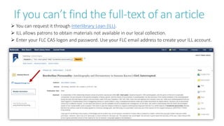 If you can’t find the full-text of an article
 You can request it through Interlibrary Loan (ILL).
 ILL allows patrons to obtain materials not available in our local collection.
 Enter your FLC CAS logon and password. Use your FLC email address to create your ILL account.
 
