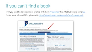 If you can’t find a book
 If you can’t find a book in our catalog, first check Prospector then MOBIUS before using ILL.
 For more info and FAQs, please visit http://subjectguides.fortlewis.edu/faqs/prospectorill
 