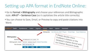 Setting up APA format in EndNote Online:
• Go to Format > Bibliography and choose your references and Bibliographic
style: APA 6th – Sentence Case (so it capitalizes the article title correctly).
• You can choose to Save, Email, or Preview to copy and paste citations into
Word.
 