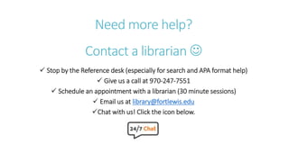 Need more help?
Contact a librarian 
 Stop by the Reference desk (especially for search and APA format help)
 Give us a call at 970-247-7551
 Schedule an appointment with a librarian (30 minute sessions)
 Email us at library@fortlewis.edu
Chat with us! Click the icon below.
 