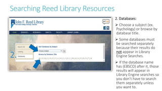 Searching Reed Library Resources
2. Databases:
 Choose a subject (ex.
Psychology) or browse by
database title.
 Some databases must
be searched separately
because their results do
not appear in Library
Engine Searches.
 If the database name
has (EBSCO) after it, those
results will appear in
Library Engine searches so
you don’t have to search
them separately unless
you want to.
 