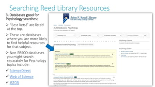 Searching Reed Library Resources
3. Databases good for
Psychology searches:
 “Best Bets!” are listed
at the top.
 These are databases
where you are more likely
to find helpful resources
for that subject.
 Non-EBSCO databases
you might search
separately for Psychology
topics include:
 ScienceDirect
 Web of Science
 JSTOR
 