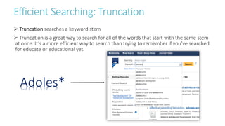 Efficient Searching: Truncation
 Truncation searches a keyword stem
 Truncation is a great way to search for all of the words that start with the same stem
at once. It’s a more efficient way to search than trying to remember if you’ve searched
for educate or educational yet.
Adoles*
 