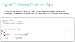 PsycINFO Search Tricks and Tips
• If you click on the term in blue, the Thesaurus will show you the year the term was
introduced, broader terms, related terms, and what the term is used for in this database.
 