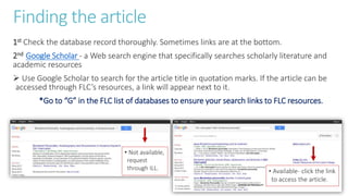 Finding the article
1st Check the database record thoroughly. Sometimes links are at the bottom.
2nd Google Scholar - a Web search engine that specifically searches scholarly literature and
academic resources
 Use Google Scholar to search for the article title in quotation marks. If the article can be
accessed through FLC’s resources, a link will appear next to it.
*Go to “G” in the FLC list of databases to ensure your search links to FLC resources.
• Not available,
request
through ILL. • Available- click the link
to access the article.
 