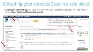 Collecting your sources: Save in a safe place!
• Enter your search string: ex. "Girl, Interrupted" AND "borderline personality“ and choose
limit to Peer Reviewed/Scholarly Journals
• Click the folder icon to collect
results then export them at once.
 