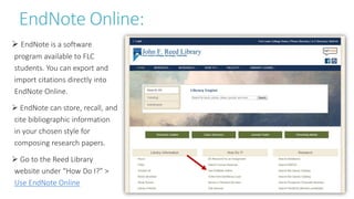 EndNote Online:
 EndNote is a software
program available to FLC
students. You can export and
import citations directly into
EndNote Online.
 EndNote can store, recall, and
cite bibliographic information
in your chosen style for
composing research papers.
 Go to the Reed Library
website under “How Do I?” >
Use EndNote Online
 