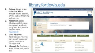 library.fortlewis.edu
1. Catalog: items in our
collection which
include books, eBooks,
DVDs, audio, streaming
videos, etc.
2. Research Guides:
Library created guides
to support academic
programs and provide
citation help.
Psychology
3. Class Reserves:
Textbooks on reserve;
can search by course
name, number, or
faculty name.
4. Library Info: Our hours,
ways to reach us, FAQs,
etc.
 