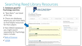 Searching Reed Library Resources
3. Databases good for
Psychology searches:
 “Best Bets!” are listed
at the top.
 These are databases
where you are more likely
to find helpful resources
for that subject.
 Non-EBSCO databases
you might search
separately for Psychology
topics include:
Web of Science
 JSTOR
 