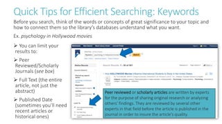 Quick Tips for Efficient Searching: Keywords
Before you search, think of the words or concepts of great significance to your topic and
how to connect them so the library’s databases understand what you want.
Ex. psychology in Hollywood movies
 You can limit your
results to:
 Peer
Reviewed/Scholarly
Journals (see box)
 Full Text (the entire
article, not just the
abstract)
 Published Date
(sometimes you’ll need
recent articles or
historical ones)
Peer reviewed or scholarly articles are written by experts
for the purpose of sharing original research or analyzing
others' findings. They are reviewed by several other
experts in that field before the article is published in the
journal in order to insure the article's quality.
 