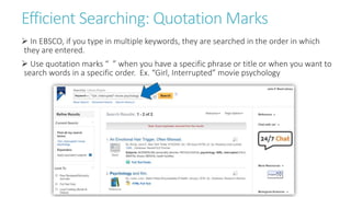 Efficient Searching: Quotation Marks
 In EBSCO, if you type in multiple keywords, they are searched in the order in which
they are entered.
 Use quotation marks “ ” when you have a specific phrase or title or when you want to
search words in a specific order. Ex. “Girl, Interrupted” movie psychology
 