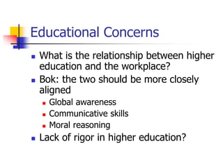 Educational Concerns 
 What is the relationship between higher 
education and the workplace? 
 Bok: the two should be more closely 
aligned 
 Global awareness 
 Communicative skills 
 Moral reasoning 
 Lack of rigor in higher education? 
 